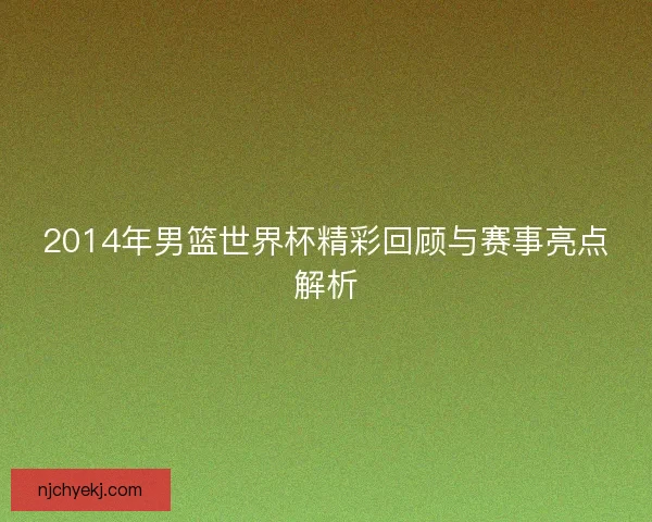2014年男篮世界杯精彩回顾与赛事亮点解析