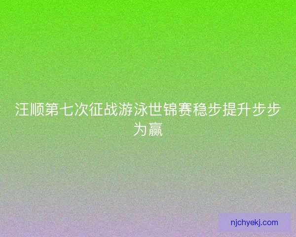 汪顺第七次征战游泳世锦赛稳步提升步步为赢